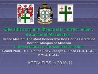 The Military and Hospitaller Order of St.
          Lazarus of Jerusalem
Grand Master: The Most Honourable Don Carlos Gereda de
                Borbon, Marquis of Almazan
       GRAND PRIORY OF THE MALTESE ISLANDS
Grand Prior – H.E. Dr. the Chev. Joseph R. Pace LL.D, GCLJ,
                        KMLJ, GCr.LJ

               ACTIVITIES in 2010-11
 