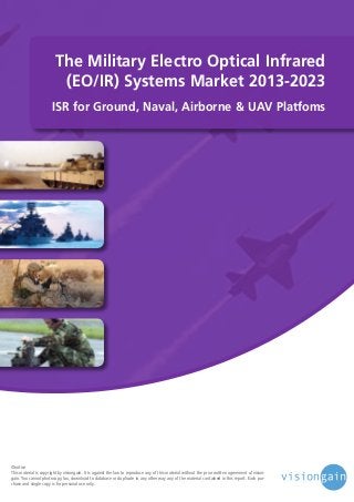 The Military Electro Optical Infrared
(EO/IR) Systems Market 2013-2023
ISR for Ground, Naval, Airborne & UAV Platfoms

©notice
This material is copyright by visiongain. It is against the law to reproduce any of this material without the prior written agreement of visiongain. You cannot photocopy, fax, download to database or duplicate in any other way any of the material contained in this report. Each purchase and single copy is for personal use only.

 