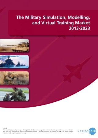 The Military Simulation, Modelling,
and Virtual Training Market
2013-2023

©notice
This material is copyright by visiongain. It is against the law to reproduce any of this material without the prior written agreement of visiongain. You cannot photocopy, fax, download to database or duplicate in any other way any of the material contained in this report. Each purchase and single copy is for personal use only.

 