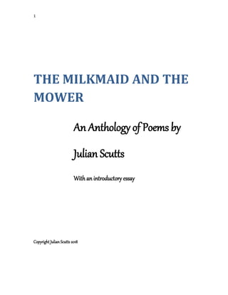 1
THE MILKMAID AND THE
MOWER
An Anthology of Poems by
Julian Scutts
With an introductory essay
Copyright Julian Scutts 2018
 