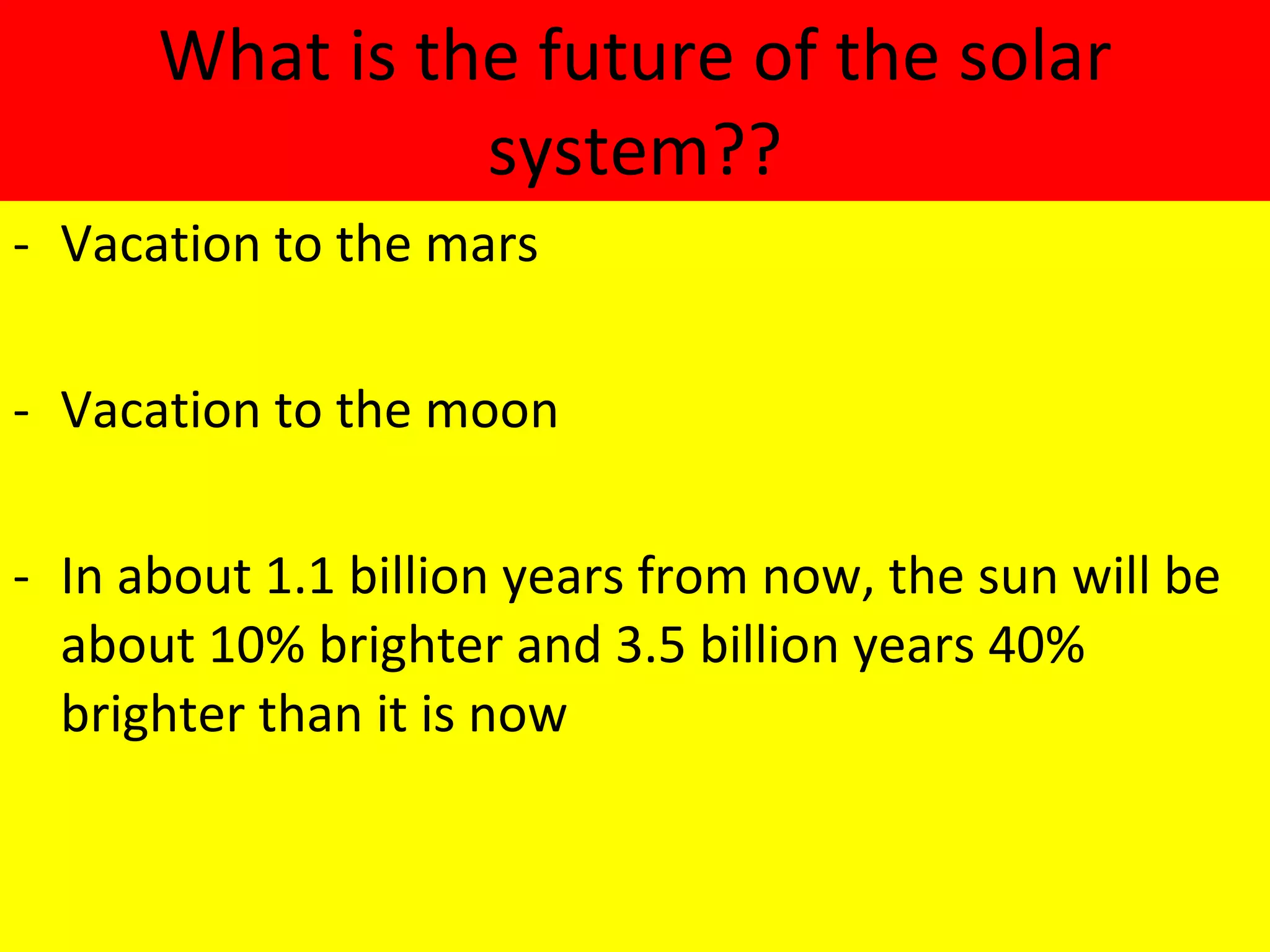 What is the future of the solar system?? Vacation to the mars Vacation to the moon In about 1.1 billion years from now, the sun will be about 10% brighter and 3.5 billion years 40% brighter than it is now 