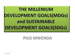 THE MILLENIUM
DEVELOPMENT GOALS(MDGs)
and SUSTAINABLE
DEVELOPMENT GOALS(SDGs)
PIUS MWENDA
5/22/2014 1
 