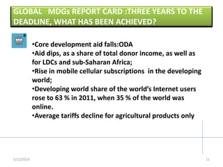 GLOBAL MDGs REPORT CARD :THREE YEARS TO THE
DEADLINE, WHAT HAS BEEN ACHIEVED?
5/22/2014
•Core development aid falls:ODA
•Aid dips, as a share of total donor income, as well as
for LDCs and sub-Saharan Africa;
•Rise in mobile cellular subscriptions in the developing
world;
•Developing world share of the world’s Internet users
rose to 63 % in 2011, when 35 % of the world was
online.
•Average tariffs decline for agricultural products only
11
 