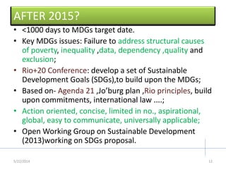 AFTER 2015?
• <1000 days to MDGs target date.
• Key MDGs issues: Failure to address structural causes
of poverty, inequality ,data, dependency ,quality and
exclusion;
• Rio+20 Conference: develop a set of Sustainable
Development Goals (SDGs),to build upon the MDGs;
• Based on- Agenda 21 ,Jo’burg plan ,Rio principles, build
upon commitments, international law ....;
• Action oriented, concise, limited in no., aspirational,
global, easy to communicate, universally applicable;
• Open Working Group on Sustainable Development
(2013)working on SDGs proposal.
5/22/2014 12
 