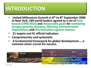INTRODUCTION
• United Millennium Summit in 6th to 8th September 2000
in New York, 189 world leaders agreed to a set of time-
bound (1990:2015) and measurable goals for combating
hunger, poverty, diseases, illiteracy, environmental
degradation, and discrimination against women.
• 21 targets and 91 official indicators
• Comprehensive and systematic
• A fundamental framework for global development.....a
common vision crucial for success.
• United Millennium Summit in 6th to 8th September 2000
in New York, 189 world leaders agreed to a set of time-
bound (1990:2015) and measurable goals for combating
hunger, poverty, diseases, illiteracy, environmental
degradation, and discrimination against women.
• 21 targets and 91 official indicators
• Comprehensive and systematic
• A fundamental framework for global development.....a
common vision crucial for success.
5/22/2014 2
 