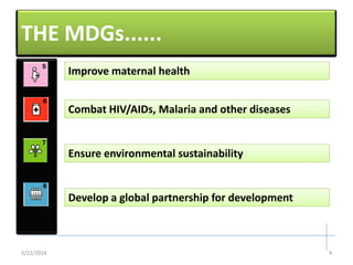 THE MDGs......
Combat HIV/AIDs, Malaria and other diseasesCombat HIV/AIDs, Malaria and other diseases
Ensure environmental sustainabilityEnsure environmental sustainability
Develop a global partnership for developmentDevelop a global partnership for development
Improve maternal healthImprove maternal health
5/22/2014 4
 