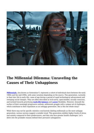 The Millennial Dilemma: Unraveling the
Causes of Their Unhappiness
Millennials, also known as Generation Y, represent a cohort of individuals born between the early
1980s and the mid-1990s, with some variation depending on the source. This generation, currently
in their late 20s to early 40s, came of age during a period of rapid technological advancement and
sweeping social changes. They are often described as tech-savvy, open-minded, socially conscious,
and inclined towards prioritizing work-life balance and career flexibility. However, beneath the
surface of their seemingly progressive outlook, millennials grapple with a unique set of challenges,
which contribute to their reputation as an unhappy generation. But is this the whole story?
While there may not be specific statistics conclusively labeling millennials as the most unhappy
generation, various surveys suggest a notable trend. This generation exhibits higher levels of stress
and anxiety compared to their predecessors, and they also face greater health challenges. Let’s
delve into the probable reasons behind their pervasive unhappiness:
 