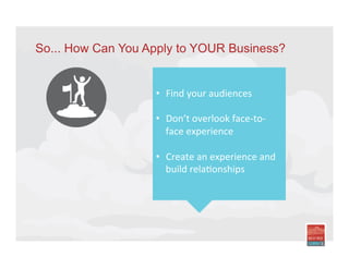 So... How Can You Apply to YOUR Business?
•  Find	
  your	
  audiences	
  
•  Don’t	
  overlook	
  face-­‐to-­‐
face	
  experience	
  
•  Create	
  an	
  experience	
  and	
  
build	
  relaIonships	
  
	
  
	
  
 