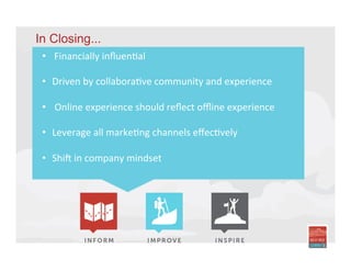 In Closing...
•  Financially	
  inﬂuenIal	
  
•  Driven	
  by	
  collaboraIve	
  community	
  and	
  experience	
  	
  	
  
•  	
  Online	
  experience	
  should	
  reﬂect	
  oﬄine	
  experience	
  
	
  	
  
•  Leverage	
  all	
  markeIng	
  channels	
  eﬀecIvely	
  
•  ShiU	
  in	
  company	
  mindset	
  
	
  
	
  
 