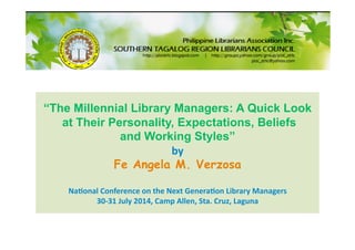“The Millennial Library Managers: A Quick Look
at Their Personality, Expectations, Beliefs
and Working Styles” 
by 
Fe Angela M. Verzosa 
Na&onal Conference on the Next Genera&on Library Managers  
30‐31 July 2014, Camp Allen, Sta. Cruz, Laguna  
 