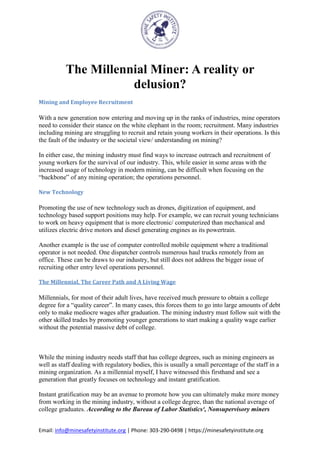Email: info@minesafetyinstitute.org | Phone: 303-290-0498 | https://minesafetyinstitute.org
The Millennial Miner: A reality or
delusion?
Mining and Employee Recruitment
With a new generation now entering and moving up in the ranks of industries, mine operators
need to consider their stance on the white elephant in the room; recruitment. Many industries
including mining are struggling to recruit and retain young workers in their operations. Is this
the fault of the industry or the societal view/ understanding on mining?
In either case, the mining industry must find ways to increase outreach and recruitment of
young workers for the survival of our industry. This, while easier in some areas with the
increased usage of technology in modern mining, can be difficult when focusing on the
“backbone” of any mining operation; the operations personnel.
New Technology
Promoting the use of new technology such as drones, digitization of equipment, and
technology based support positions may help. For example, we can recruit young technicians
to work on heavy equipment that is more electronic/ computerized than mechanical and
utilizes electric drive motors and diesel generating engines as its powertrain.
Another example is the use of computer controlled mobile equipment where a traditional
operator is not needed. One dispatcher controls numerous haul trucks remotely from an
office. These can be draws to our industry, but still does not address the bigger issue of
recruiting other entry level operations personnel.
The Millennial, The Career Path and A Living Wage
Millennials, for most of their adult lives, have received much pressure to obtain a college
degree for a “quality career”. In many cases, this forces them to go into large amounts of debt
only to make mediocre wages after graduation. The mining industry must follow suit with the
other skilled trades by promoting younger generations to start making a quality wage earlier
without the potential massive debt of college.
While the mining industry needs staff that has college degrees, such as mining engineers as
well as staff dealing with regulatory bodies, this is usually a small percentage of the staff in a
mining organization. As a millennial myself, I have witnessed this firsthand and see a
generation that greatly focuses on technology and instant gratification.
Instant gratification may be an avenue to promote how you can ultimately make more money
from working in the mining industry, without a college degree, than the national average of
college graduates. According to the Bureau of Labor Statistics¹, Nonsupervisory miners
 