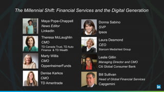Maya Pope-Chappell
News Editor
LinkedIn
Theresa McLaughlin
CMO
TD Canada Trust, TD Auto
Finance & TD Wealth
Marty Willis
CMO
OppenheimerFunds
Denise Karkos
CMO
TD Ameritrade
Donna Sabino
SVP
Ipsos
Laura Desmond
CEO
Starcom MediaVest Group
Leslie Gillin
Managing Director and CMO
Citi Global Consumer Bank
Bill Sullivan
Head of Global Financial Services
Capgemini
The Millennial Shift: Financial Services and the Digital Generation
 