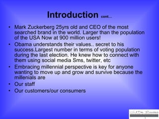 Introduction  cont… Mark Zuckerberg 25yrs old and CEO of the most searched brand in the world. Larger than the population of the USA Now at 900 million users! Obama understands their values.. secret to his success.Largest number in terms of voting population during the last election. He knew how to connect with them using social media Sms, twitter, etc  Embracing millennial perspective is key for anyone wanting to move up and grow and survive because the millenials are  Our staff Our customers/our consumers 