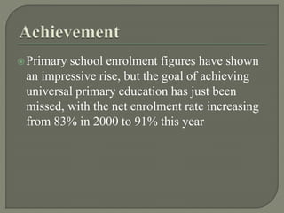 Primary school enrolment figures have shown
an impressive rise, but the goal of achieving
universal primary education has just been
missed, with the net enrolment rate increasing
from 83% in 2000 to 91% this year
 