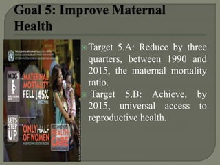 Target 5.A: Reduce by three
quarters, between 1990 and
2015, the maternal mortality
ratio.
 Target 5.B: Achieve, by
2015, universal access to
reproductive health.
 