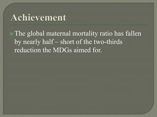 The global maternal mortality ratio has fallen
by nearly half – short of the two-thirds
reduction the MDGs aimed for.
 