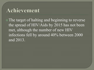 The target of halting and beginning to reverse
the spread of HIV/Aids by 2015 has not been
met, although the number of new HIV
infections fell by around 40% between 2000
and 2013.
 