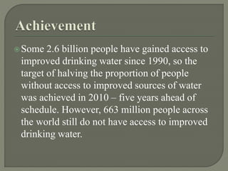 Some 2.6 billion people have gained access to
improved drinking water since 1990, so the
target of halving the proportion of people
without access to improved sources of water
was achieved in 2010 – five years ahead of
schedule. However, 663 million people across
the world still do not have access to improved
drinking water.
 