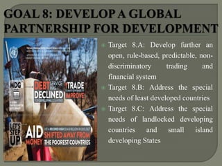  Target 8.A: Develop further an
open, rule-based, predictable, non-
discriminatory trading and
financial system
 Target 8.B: Address the special
needs of least developed countries
 Target 8.C: Address the special
needs of landlocked developing
countries and small island
developing States
 