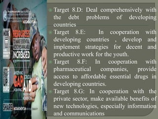  Target 8.D: Deal comprehensively with
the debt problems of developing
countries
 Target 8.E: In cooperation with
developing countries , develop and
implement strategies for decent and
productive work for the youth.
 Target 8.F: In cooperation with
pharmaceutical companies, provide
access to affordable essential drugs in
developing countries.
 Target 8.G: In cooperation with the
private sector, make available benefits of
new technologies, especially information
and communications
 