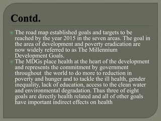  The road map established goals and targets to be
reached by the year 2015 in the seven areas. The goal in
the area of development and poverty eradication are
now widely referred to as The Millennium
Development Goals.
 The MDGs place health at the heart of the development
and represents the commitment by government
throughout the world to do more to reduction in
poverty and hunger and to tackle the ill health, gender
inequality, lack of education, access to the clean water
and environmental degradation. Thus three of eight
goals are directly health related and all of other goals
have important indirect effects on health
 