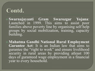  Swarnajayanti Gram Swarozgar Yojana:
Launched in 1999. This aims to assist poor
families above poverty line by organising self help
groups by social mobilization, training, capacity
building.
 Mahatma Gandhi National Rural Employment
Gurantee Act: It is an Indian law that aims to
gurantee the “right to work” and ensure livelihood
security in rural areas by providing atleast 100
days of guranteed wage employment in a financial
year to every household.
 