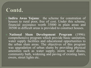  Indira Awas Yojana: the scheme for constrution of
houses to rural poor, free of cost. Under this scheme,
financial assistance worth 35000 in plain areas and
38500 in difficult areas is provided to construct houses.
 National Slum Development Program (1996):
comprehensive program which provide basic sanitation,
water supply facilities and educational opportunities to
the urban slum areas. The objectives of this program
was upgradation of urban slums by providing physical
amenities such as water supply, storm water drains,
community bath, widening and paving of existing lanrs,
ewers, street lights etc.
 