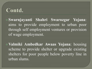 Swarnjayanti Shahri Swarozgar Yojana:
aims to provide employment to urban poor
through self employment ventures or provision
of wage employment.
Valmiki Ambedkar Awaas Yojana: housing
scheme to provide shelter or upgrade existing
shelters for poor people below poverty line in
urban slums.
 