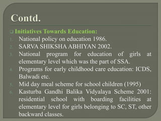  Initiatives Towards Education:
1. National policy on education 1986.
2. SARVA SHIKSHA ABHIYAN 2002.
3. National program for education of girls at
elementary level which was the part of SSA.
4. Programs for early childhood care education: ICDS,
Balwadi etc.
5. Mid day meal scheme for school children (1995)
6. Kasturba Gandhi Balika Vidyalaya Scheme 2001:
residential school with boarding facilities at
elementary level for girls belonging to SC, ST, other
backward classes.
 
