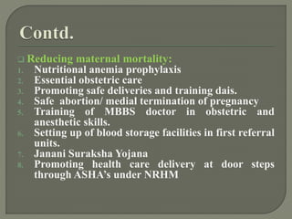  Reducing maternal mortality:
1. Nutritional anemia prophylaxis
2. Essential obstetric care
3. Promoting safe deliveries and training dais.
4. Safe abortion/ medial termination of pregnancy
5. Training of MBBS doctor in obstetric and
anesthetic skills.
6. Setting up of blood storage facilities in first referral
units.
7. Janani Suraksha Yojana
8. Promoting health care delivery at door steps
through ASHA’s under NRHM
 