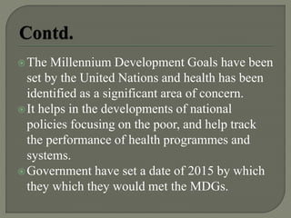 The Millennium Development Goals have been
set by the United Nations and health has been
identified as a significant area of concern.
It helps in the developments of national
policies focusing on the poor, and help track
the performance of health programmes and
systems.
Government have set a date of 2015 by which
they which they would met the MDGs.
 