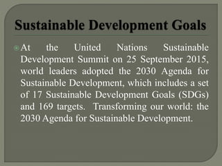 At the United Nations Sustainable
Development Summit on 25 September 2015,
world leaders adopted the 2030 Agenda for
Sustainable Development, which includes a set
of 17 Sustainable Development Goals (SDGs)
and 169 targets. Transforming our world: the
2030 Agenda for Sustainable Development.
 