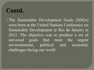 The Sustainable Development Goals (SDGs)
were born at the United Nations Conference on
Sustainable Development in Rio de Janeiro in
2012. The objective was to produce a set of
universal goals that meet the urgent
environmental, political and economic
challenges facing our world
 
