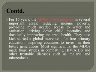  For 15 years, the MDGs drove progress in several
important areas: reducing income poverty,
providing much needed access to water and
sanitation, driving down child mortality and
drastically improving maternal health. They also
kick-started a global movement for free primary
education, inspiring countries to invest in their
future generations. Most significantly, the MDGs
made huge strides in combatting HIV/AIDS and
other treatable diseases such as malaria and
tuberculosis.
 