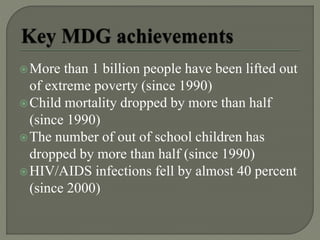 More than 1 billion people have been lifted out
of extreme poverty (since 1990)
Child mortality dropped by more than half
(since 1990)
The number of out of school children has
dropped by more than half (since 1990)
HIV/AIDS infections fell by almost 40 percent
(since 2000)
 