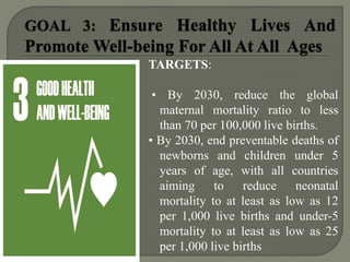 TARGETS:
• By 2030, reduce the global
maternal mortality ratio to less
than 70 per 100,000 live births.
• By 2030, end preventable deaths of
newborns and children under 5
years of age, with all countries
aiming to reduce neonatal
mortality to at least as low as 12
per 1,000 live births and under-5
mortality to at least as low as 25
per 1,000 live births
 