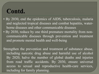 • By 2030, end the epidemics of AIDS, tuberculosis, malaria
and neglected tropical diseases and combat hepatitis, water-
borne diseases and other communicable diseases
• By 2030, reduce by one third premature mortality from non-
communicable diseases through prevention and treatment
and promote mental health and well-being
Strengthen the prevention and treatment of substance abuse,
including narcotic drug abuse and harmful use of alcohol
By 2020, halve the number of global deaths and injuries
from road traffic accidents. By 2030, ensure universal
access to sexual and reproductive health-care services,
including for family planning.
 