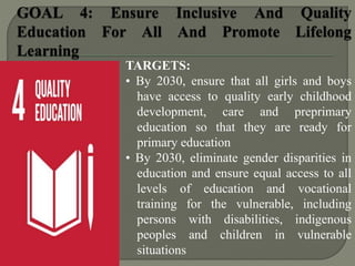 TARGETS:
• By 2030, ensure that all girls and boys
have access to quality early childhood
development, care and preprimary
education so that they are ready for
primary education
• By 2030, eliminate gender disparities in
education and ensure equal access to all
levels of education and vocational
training for the vulnerable, including
persons with disabilities, indigenous
peoples and children in vulnerable
situations
 