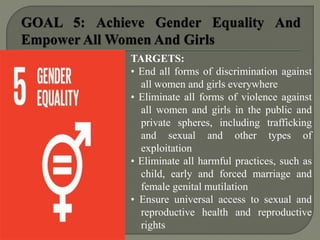 TARGETS:
• End all forms of discrimination against
all women and girls everywhere
• Eliminate all forms of violence against
all women and girls in the public and
private spheres, including trafficking
and sexual and other types of
exploitation
• Eliminate all harmful practices, such as
child, early and forced marriage and
female genital mutilation
• Ensure universal access to sexual and
reproductive health and reproductive
rights
 