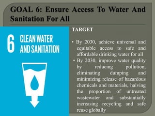 TARGET
• By 2030, achieve universal and
equitable access to safe and
affordable drinking water for all
• By 2030, improve water quality
by reducing pollution,
eliminating dumping and
minimizing release of hazardous
chemicals and materials, halving
the proportion of untreated
wastewater and substantially
increasing recycling and safe
reuse globally
 