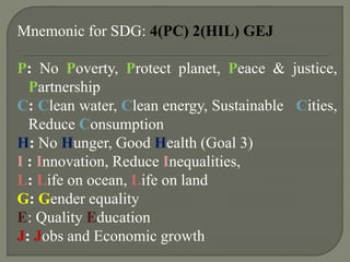 Mnemonic for SDG: 4(PC) 2(HIL) GEJ
P: No Poverty, Protect planet, Peace & justice,
Partnership
C: Clean water, Clean energy, Sustainable Cities,
Reduce Consumption
H: No Hunger, Good Health (Goal 3)
I : Innovation, Reduce Inequalities,
L: Life on ocean, Life on land
G: Gender equality
E: Quality Education
J: Jobs and Economic growth
 