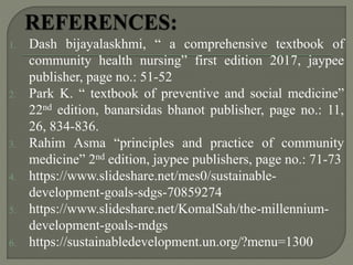 1. Dash bijayalaskhmi, “ a comprehensive textbook of
community health nursing” first edition 2017, jaypee
publisher, page no.: 51-52
2. Park K. “ textbook of preventive and social medicine”
22nd edition, banarsidas bhanot publisher, page no.: 11,
26, 834-836.
3. Rahim Asma “principles and practice of community
medicine” 2nd edition, jaypee publishers, page no.: 71-73
4. https://www.slideshare.net/mes0/sustainable-
development-goals-sdgs-70859274
5. https://www.slideshare.net/KomalSah/the-millennium-
development-goals-mdgs
6. https://sustainabledevelopment.un.org/?menu=1300
 