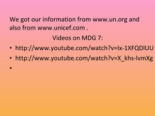 We got our information from www.un.org and
also from www.unicef.com .
Videos on MDG 7:
• http://www.youtube.com/watch?v=Ix-1XFQDlUU
• http://www.youtube.com/watch?v=X_khs-lvmXg
•
 