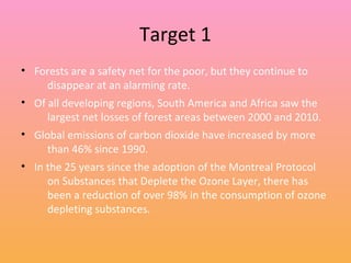 Target 1
• Forests are a safety net for the poor, but they continue to
disappear at an alarming rate.
• Of all developing regions, South America and Africa saw the
largest net losses of forest areas between 2000 and 2010.
• Global emissions of carbon dioxide have increased by more
than 46% since 1990.
• In the 25 years since the adoption of the Montreal Protocol
on Substances that Deplete the Ozone Layer, there has
been a reduction of over 98% in the consumption of ozone
depleting substances.
 