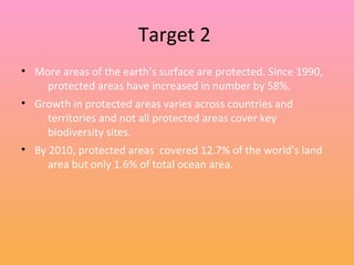 Target 2
• More areas of the earth’s surface are protected. Since 1990,
protected areas have increased in number by 58%.
• Growth in protected areas varies across countries and
territories and not all protected areas cover key
biodiversity sites.
• By 2010, protected areas covered 12.7% of the world’s land
area but only 1.6% of total ocean area.
 
