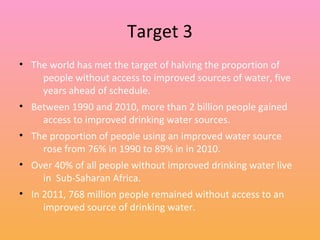 Target 3
• The world has met the target of halving the proportion of
people without access to improved sources of water, five
years ahead of schedule.
• Between 1990 and 2010, more than 2 billion people gained
access to improved drinking water sources.
• The proportion of people using an improved water source
rose from 76% in 1990 to 89% in in 2010.
• Over 40% of all people without improved drinking water live
in Sub-Saharan Africa.
• In 2011, 768 million people remained without access to an
improved source of drinking water.
 