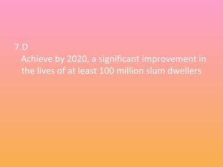7.D
Achieve by 2020, a significant improvement in
the lives of at least 100 million slum dwellers
 