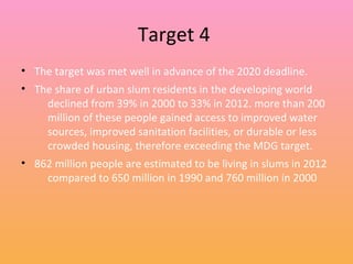 Target 4
• The target was met well in advance of the 2020 deadline.
• The share of urban slum residents in the developing world
declined from 39% in 2000 to 33% in 2012. more than 200
million of these people gained access to improved water
sources, improved sanitation facilities, or durable or less
crowded housing, therefore exceeding the MDG target.
• 862 million people are estimated to be living in slums in 2012
compared to 650 million in 1990 and 760 million in 2000
 