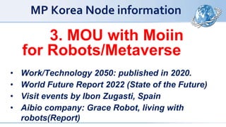 MP Korea Node information
3. MOU with Moiin
for Robots/Metaverse
• Work/Technology 2050: published in 2020.
• World Future Report 2022 (State of the Future)
• Visit events by Ibon Zugasti, Spain
• Aibio company: Grace Robot, living with
robots(Report)
 