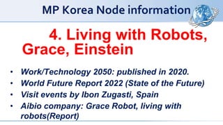 MP Korea Node information
4. Living with Robots,
Grace, Einstein
• Work/Technology 2050: published in 2020.
• World Future Report 2022 (State of the Future)
• Visit events by Ibon Zugasti, Spain
• Aibio company: Grace Robot, living with
robots(Report)
 